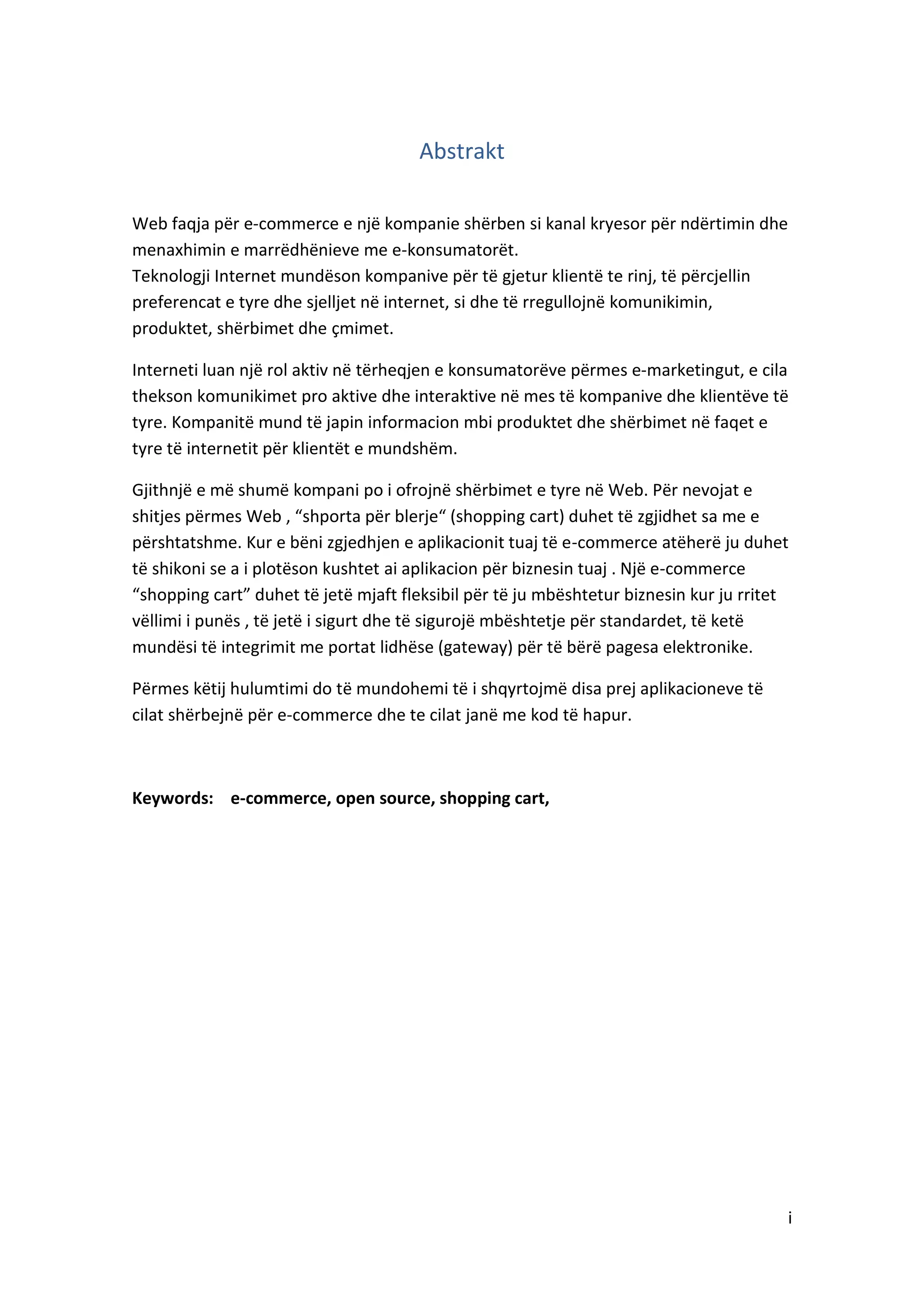 Abstrakt
Web faqja për e-commerce e një kompanie shërben si kanal kryesor për ndërtimin dhe
menaxhimin e marrëdhënieve me e-konsumatorët.
Teknologji Internet mundëson kompanive për të gjetur klientë te rinj, të përcjellin
preferencat e tyre dhe sjelljet në internet, si dhe të rregullojnë komunikimin,
produktet, shërbimet dhe çmimet.
Interneti luan një rol aktiv në tërheqjen e konsumatorëve përmes e-marketingut, e cila
thekson komunikimet pro aktive dhe interaktive në mes të kompanive dhe klientëve të
tyre. Kompanitë mund të japin informacion mbi produktet dhe shërbimet në faqet e
tyre të internetit për klientët e mundshëm.
Gjithnjë e më shumë kompani po i ofrojnë shërbimet e tyre në Web. Për nevojat e
shitjes përmes Web , “shporta për blerje“ (shopping cart) duhet të zgjidhet sa me e
përshtatshme. Kur e bëni zgjedhjen e aplikacionit tuaj të e-commerce atëherë ju duhet
të shikoni se a i plotëson kushtet ai aplikacion për biznesin tuaj . Një e-commerce
“shopping cart” duhet të jetë mjaft fleksibil për të ju mbështetur biznesin kur ju rritet
vëllimi i punës , të jetë i sigurt dhe të sigurojë mbështetje për standardet, të ketë
mundësi të integrimit me portat lidhëse (gateway) për të bërë pagesa elektronike.
Përmes këtij hulumtimi do të mundohemi të i shqyrtojmë disa prej aplikacioneve të
cilat shërbejnë për e-commerce dhe te cilat janë me kod të hapur.

Keywords: e-commerce, open source, shopping cart,

i

 
