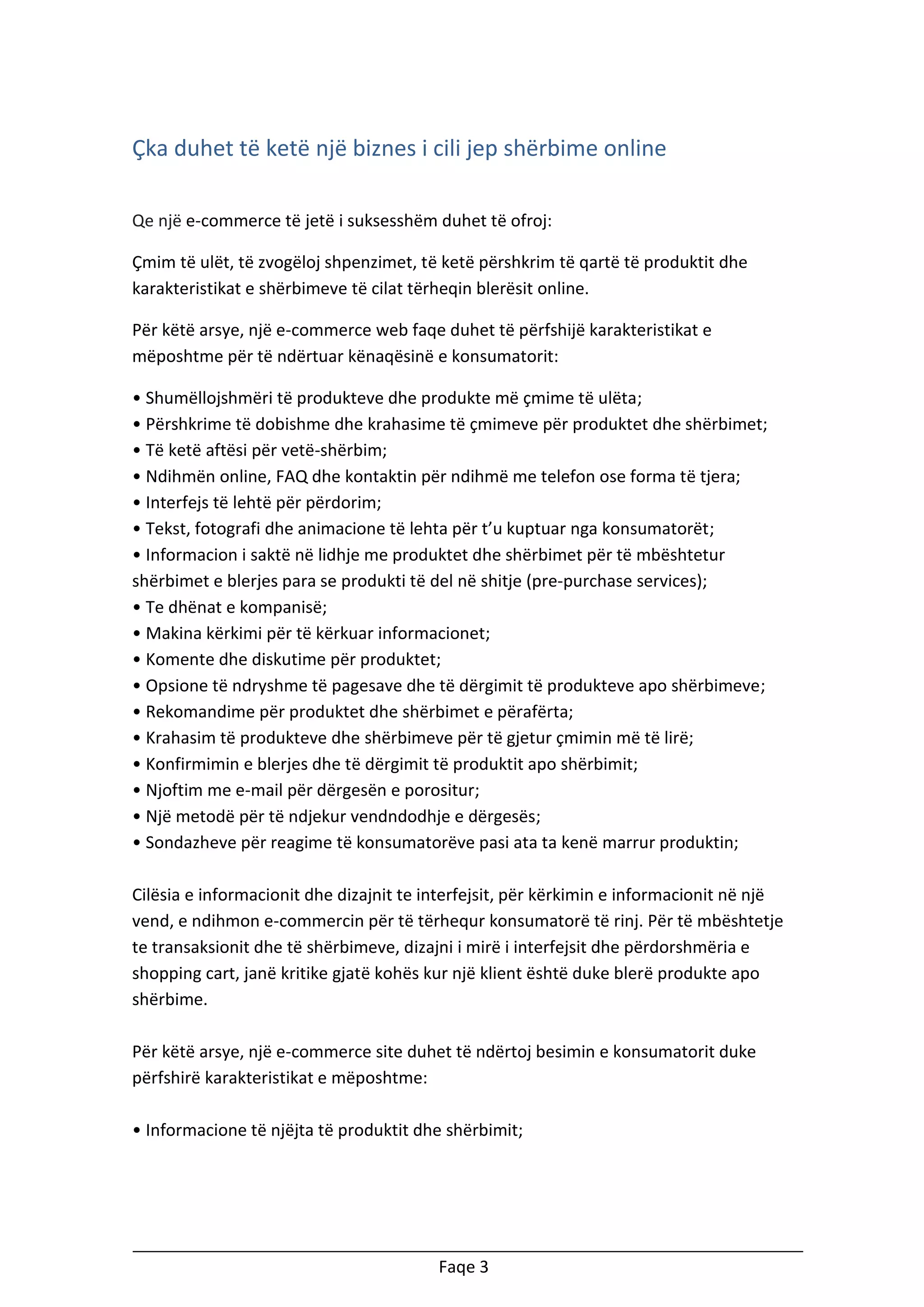 Çka duhet të ketë një biznes i cili jep shërbime online
Qe një e-commerce të jetë i suksesshëm duhet të ofroj:
Çmim të ulët, të zvogëloj shpenzimet, të ketë përshkrim të qartë të produktit dhe
karakteristikat e shërbimeve të cilat tërheqin blerësit online.
Për këtë arsye, një e-commerce web faqe duhet të përfshijë karakteristikat e
mëposhtme për të ndërtuar kënaqësinë e konsumatorit:
• Shumëllojshmëri të produkteve dhe produkte më çmime të ulëta;
• Përshkrime të dobishme dhe krahasime të çmimeve për produktet dhe shërbimet;
• Të ketë aftësi për vetë-shërbim;
• Ndihmën online, FAQ dhe kontaktin për ndihmë me telefon ose forma të tjera;
• Interfejs të lehtë për përdorim;
• Tekst, fotografi dhe animacione të lehta për t’u kuptuar nga konsumatorët;
• Informacion i saktë në lidhje me produktet dhe shërbimet për të mbështetur
shërbimet e blerjes para se produkti të del në shitje (pre-purchase services);
• Te dhënat e kompanisë;
• Makina kërkimi për të kërkuar informacionet;
• Komente dhe diskutime për produktet;
• Opsione të ndryshme të pagesave dhe të dërgimit të produkteve apo shërbimeve;
• Rekomandime për produktet dhe shërbimet e përafërta;
• Krahasim të produkteve dhe shërbimeve për të gjetur çmimin më të lirë;
• Konfirmimin e blerjes dhe të dërgimit të produktit apo shërbimit;
• Njoftim me e-mail për dërgesën e porositur;
• Një metodë për të ndjekur vendndodhje e dërgesës;
• Sondazheve për reagime të konsumatorëve pasi ata ta kenë marrur produktin;
Cilësia e informacionit dhe dizajnit te interfejsit, për kërkimin e informacionit në një
vend, e ndihmon e-commercin për të tërhequr konsumatorë të rinj. Për të mbështetje
te transaksionit dhe të shërbimeve, dizajni i mirë i interfejsit dhe përdorshmëria e
shopping cart, janë kritike gjatë kohës kur një klient është duke blerë produkte apo
shërbime.
Për këtë arsye, një e-commerce site duhet të ndërtoj besimin e konsumatorit duke
përfshirë karakteristikat e mëposhtme:
• Informacione të njëjta të produktit dhe shërbimit;

Faqe 3

 