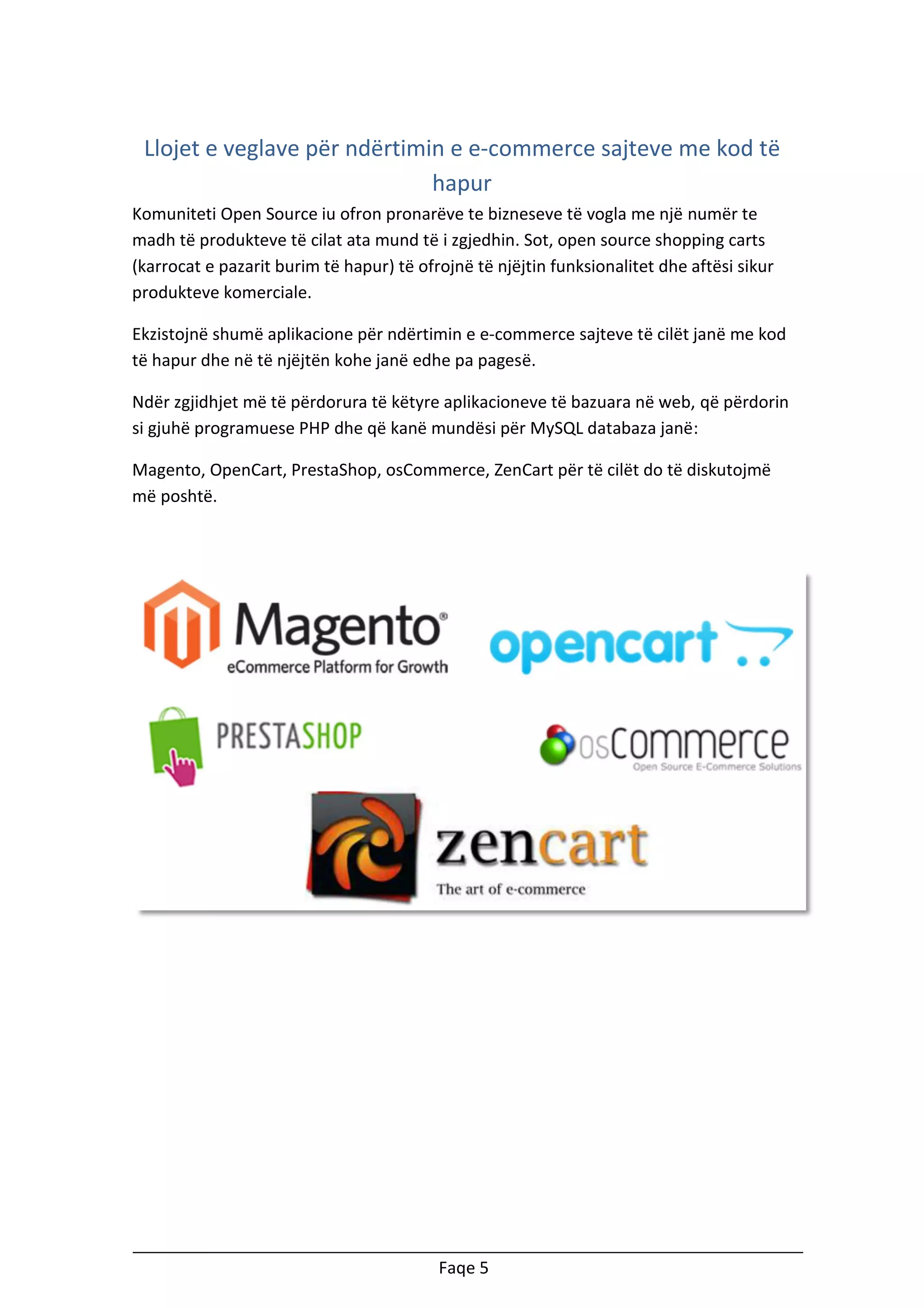 Llojet e veglave për ndërtimin e e-commerce sajteve me kod të
hapur
Komuniteti Open Source iu ofron pronarëve te bizneseve të vogla me një numër te
madh të produkteve të cilat ata mund të i zgjedhin. Sot, open source shopping carts
(karrocat e pazarit burim të hapur) të ofrojnë të njëjtin funksionalitet dhe aftësi sikur
produkteve komerciale.
Ekzistojnë shumë aplikacione për ndërtimin e e-commerce sajteve të cilët janë me kod
të hapur dhe në të njëjtën kohe janë edhe pa pagesë.
Ndër zgjidhjet më të përdorura të këtyre aplikacioneve të bazuara në web, që përdorin
si gjuhë programuese PHP dhe që kanë mundësi për MySQL databaza janë:
Magento, OpenCart, PrestaShop, osCommerce, ZenCart për të cilët do të diskutojmë
më poshtë.

Faqe 5

 