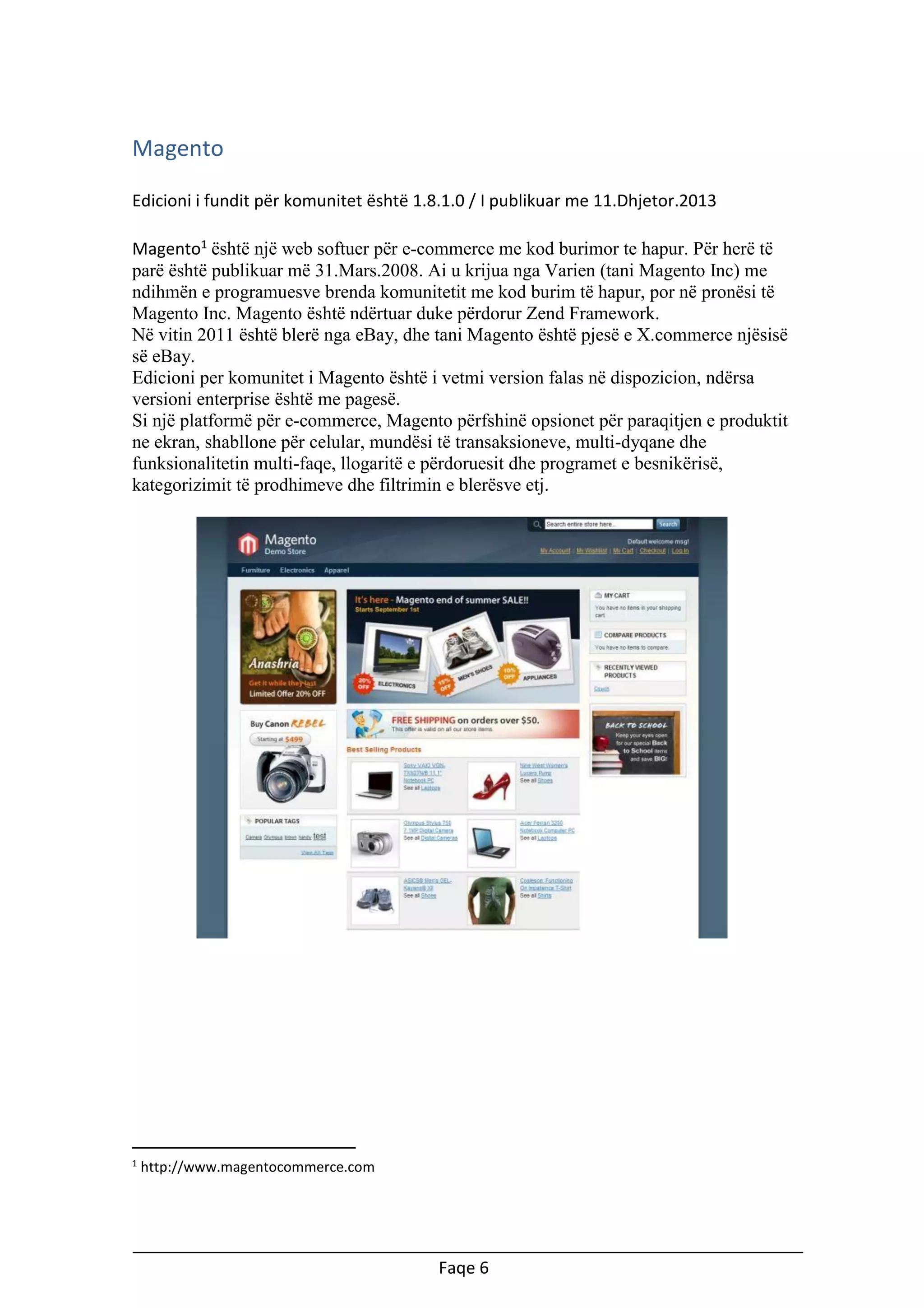 Magento
Edicioni i fundit për komunitet është 1.8.1.0 / I publikuar me 11.Dhjetor.2013
Magento1 është një web softuer për e-commerce me kod burimor te hapur. Për herë të
parë është publikuar më 31.Mars.2008. Ai u krijua nga Varien (tani Magento Inc) me
ndihmën e programuesve brenda komunitetit me kod burim të hapur, por në pronësi të
Magento Inc. Magento është ndërtuar duke përdorur Zend Framework.
Në vitin 2011 është blerë nga eBay, dhe tani Magento është pjesë e X.commerce njësisë
së eBay.
Edicioni per komunitet i Magento është i vetmi version falas në dispozicion, ndërsa
versioni enterprise është me pagesë.
Si një platformë për e-commerce, Magento përfshinë opsionet për paraqitjen e produktit
ne ekran, shabllone për celular, mundësi të transaksioneve, multi-dyqane dhe
funksionalitetin multi-faqe, llogaritë e përdoruesit dhe programet e besnikërisë,
kategorizimit të prodhimeve dhe filtrimin e blerësve etj.

1

http://www.magentocommerce.com

Faqe 6

 