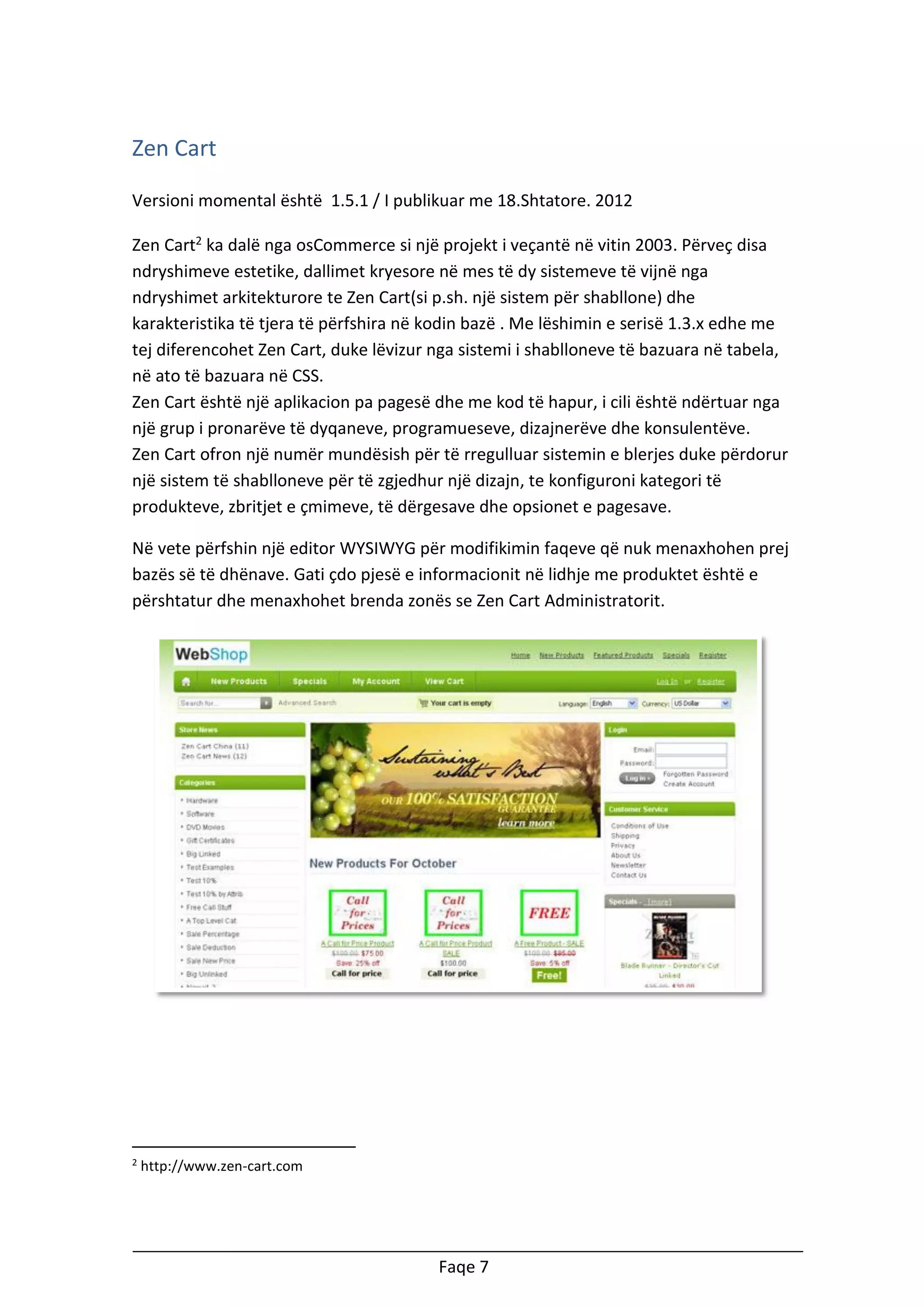 Zen Cart
Versioni momental është 1.5.1 / I publikuar me 18.Shtatore. 2012
Zen Cart2 ka dalë nga osCommerce si një projekt i veçantë në vitin 2003. Përveç disa
ndryshimeve estetike, dallimet kryesore në mes të dy sistemeve të vijnë nga
ndryshimet arkitekturore te Zen Cart(si p.sh. një sistem për shabllone) dhe
karakteristika të tjera të përfshira në kodin bazë . Me lëshimin e serisë 1.3.x edhe me
tej diferencohet Zen Cart, duke lëvizur nga sistemi i shablloneve të bazuara në tabela,
në ato të bazuara në CSS.
Zen Cart është një aplikacion pa pagesë dhe me kod të hapur, i cili është ndërtuar nga
një grup i pronarëve të dyqaneve, programueseve, dizajnerëve dhe konsulentëve.
Zen Cart ofron një numër mundësish për të rregulluar sistemin e blerjes duke përdorur
një sistem të shablloneve për të zgjedhur një dizajn, te konfiguroni kategori të
produkteve, zbritjet e çmimeve, të dërgesave dhe opsionet e pagesave.
Në vete përfshin një editor WYSIWYG për modifikimin faqeve që nuk menaxhohen prej
bazës së të dhënave. Gati çdo pjesë e informacionit në lidhje me produktet është e
përshtatur dhe menaxhohet brenda zonës se Zen Cart Administratorit.

2

http://www.zen-cart.com

Faqe 7

 