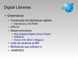 Digital Libraries
● Greenstone
● Construção de bibliotecas digitais
● Internet e/ou CD-ROM
● GPLv3
● Desenvolvimento
● New Zealand Digital Library Project
● UNESCO
● Human Info NGO in Belgium
● Lista de usuários pt-BR
● Bibliotecas que utilizam-o
● JAMENDO
 