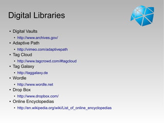 Digital Libraries
● Digital Vaults
● http://www.archives.gov/
● Adaptive Path
● http://vimeo.com/adaptivepath
● Tag Cloud
● http://www.tagcrowd.com/#tagcloud
● Tag Galaxy
● http://taggalaxy.de
● Wordle
● http://www.wordle.net
● Drop Box
● http://www.dropbox.com/
● Online Encyclopedias
● http://en.wikipedia.org/wiki/List_of_online_encyclopedias
 