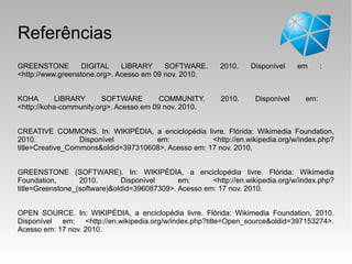 Referências
GREENSTONE DIGITAL LIBRARY SOFTWARE. 2010. Disponível em :
<http://www.greenstone.org>. Acesso em 09 nov. 2010.
KOHA LIBRARY SOFTWARE COMMUNITY. 2010. Disponível em:
<http://koha-community.org>. Acesso em 09 nov. 2010.
CREATIVE COMMONS. In: WIKIPÉDIA, a enciclopédia livre. Flórida: Wikimedia Foundation,
2010. Disponível em: <http://en.wikipedia.org/w/index.php?
title=Creative_Commons&oldid=397310608>. Acesso em: 17 nov. 2010.
GREENSTONE (SOFTWARE). In: WIKIPÉDIA, a enciclopédia livre. Flórida: Wikimedia
Foundation, 2010. Disponível em: <http://en.wikipedia.org/w/index.php?
title=Greenstone_(software)&oldid=396087309>. Acesso em: 17 nov. 2010.
OPEN SOURCE. In: WIKIPÉDIA, a enciclopédia livre. Flórida: Wikimedia Foundation, 2010.
Disponível em: <http://en.wikipedia.org/w/index.php?title=Open_source&oldid=397153274>.
Acesso em: 17 nov. 2010.
 