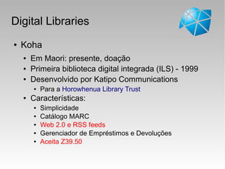Digital Libraries
● Koha
● Em Maori: presente, doação
● Primeira biblioteca digital integrada (ILS) - 1999
● Desenvolvido por Katipo Communications
● Para a Horowhenua Library Trust
● Características:
● Simplicidade
● Catálogo MARC
● Web 2.0 e RSS feeds
● Gerenciador de Empréstimos e Devoluções
● Aceita Z39.50
 