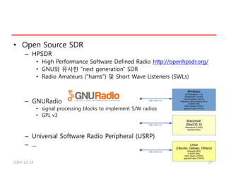 • Open Source SDR
– HPSDR
• High Performance Software Defined Radio http://openhpsdr.org/
• GNU와 유사한 "next generation" SDR
• Radio Amateurs ("hams") 및 Short Wave Listeners (SWLs)
– GNURadio
• signal processing blocks to implement S/W radios
• GPL v3
– Universal Software Radio Peripheral (USRP)
– ...
2014-12-13 27
 