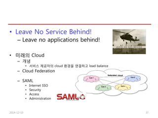 • Leave No Service Behind!
– Leave no applications behind!
• 미래의 Cloud
– 개념
• 서비스 제공자의 cloud 환경을 연결하고 load balance
– Cloud Federation
– SAML
• Internet SSO
• Security
• Access
• Administration
2014-12-13 37
 