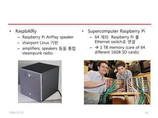 • RaspbAIRy
– Raspberry Pi AirPlay speaker
– shairport Linux 기반
– amplifiers, speakers 등을 통합
steampunk radio.
• Supercomputer Raspberry Pi
– 64 개의 Raspberry Pi 를
Ethernet switch로 연결
–  1 TB memory (care of 64
different 16GB SD cards)
2014-12-13 61
 