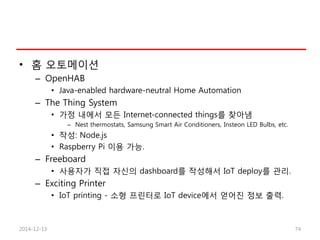 • 홈 오토메이션
– OpenHAB
• Java-enabled hardware-neutral Home Automation
– The Thing System
• 가정 내에서 모든 Internet-connected things를 찾아냄
– Nest thermostats, Samsung Smart Air Conditioners, Insteon LED Bulbs, etc.
• 작성: Node.js
• Raspberry Pi 이용 가능.
– Freeboard
• 사용자가 직접 자신의 dashboard를 작성해서 IoT deploy를 관리.
– Exciting Printer
• IoT printing - 소형 프린터로 IoT device에서 얻어진 정보 출력.
2014-12-13 74
 