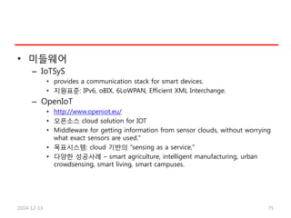 • 미들웨어
– IoTSyS
• provides a communication stack for smart devices.
• 지원표준: IPv6, oBIX, 6LoWPAN, Efficient XML Interchange.
– OpenIoT
• http://www.openiot.eu/
• 오픈소스 cloud solution for IOT
• Middleware for getting information from sensor clouds, without worrying
what exact sensors are used."
• 목표시스템: cloud 기반의 "sensing as a service,"
• 다양한 성공사례 – smart agriculture, intelligent manufacturing, urban
crowdsensing, smart living, smart campuses.
2014-12-13 75
 