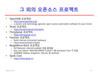 그 외의 오픈소스 프로젝트
• OpenHAB 프로젝트
– http://www.openhab.org/
– a vendor and technology agnostic open source automation software for your home.
• Tessel 프로젝트
– https://projects.tessel.io/projects
• ThingSpeak 프로젝트
– https://thingspeak.com/
• Hackster 프로젝트
– Build internet-connected hardware.
– http://www.hackster.io/spark
• BeagleBone Black 프로젝트
– full featured, internet enabled 개발 플랫폼
– low cost Sitara™ AM3358 ARM® Cortex™-A8 processor from TI 이용
– 운영체제: Debian, Angstrom, Ubuntu 및 Android.
• Spark Core
– https://www.spark.io/
2014-12-13 77
 