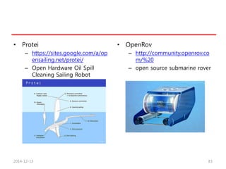 • Protei
– https://sites.google.com/a/op
ensailing.net/protei/
– Open Hardware Oil Spill
Cleaning Sailing Robot
• OpenRov
– http://community.openrov.co
m/%20
– open source submarine rover
2014-12-13 83
 