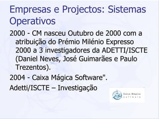 Empresas e Projectos: Sistemas Operativos 2000 - CM nasceu Outubro de 2000 com a atribuição do Prémio Milénio Expresso 2000 a 3 investigadores da ADETTI/ISCTE (Daniel Neves, José Guimarães e Paulo Trezentos).  2004 - Caixa Mágica Software".  Adetti/ISCTE – Investigação 