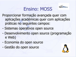 Ensino: MOSS Proporcionar formação avançada quer com aplicações académicas quer com aplicações práticas no seguintes campos: - Sistemas operativos open source - Desenvolvimento open source (programação e Web) - Economia do open source - Gestão do open source  