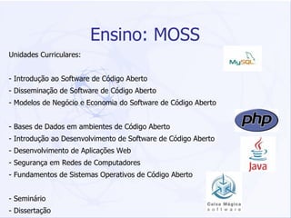 Ensino: MOSS Unidades Curriculares: - Introdução ao Software de Código Aberto - Disseminação de Software de Código Aberto - Modelos de Negócio e Economia do Software de Código Aberto - Bases de Dados em ambientes de Código Aberto - Introdução ao Desenvolvimento de Software de Código Aberto - Desenvolvimento de Aplicações Web - Segurança em Redes de Computadores - Fundamentos de Sistemas Operativos de Código Aberto - Seminário - Dissertação 