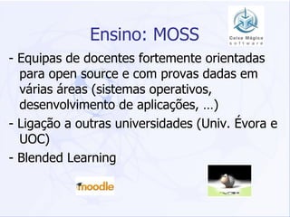 Ensino: MOSS - Equipas de docentes fortemente orientadas para open source e com provas dadas em várias áreas (sistemas operativos, desenvolvimento de aplicações, …) - Ligação a outras universidades (Univ. Évora e UOC) - Blended Learning 