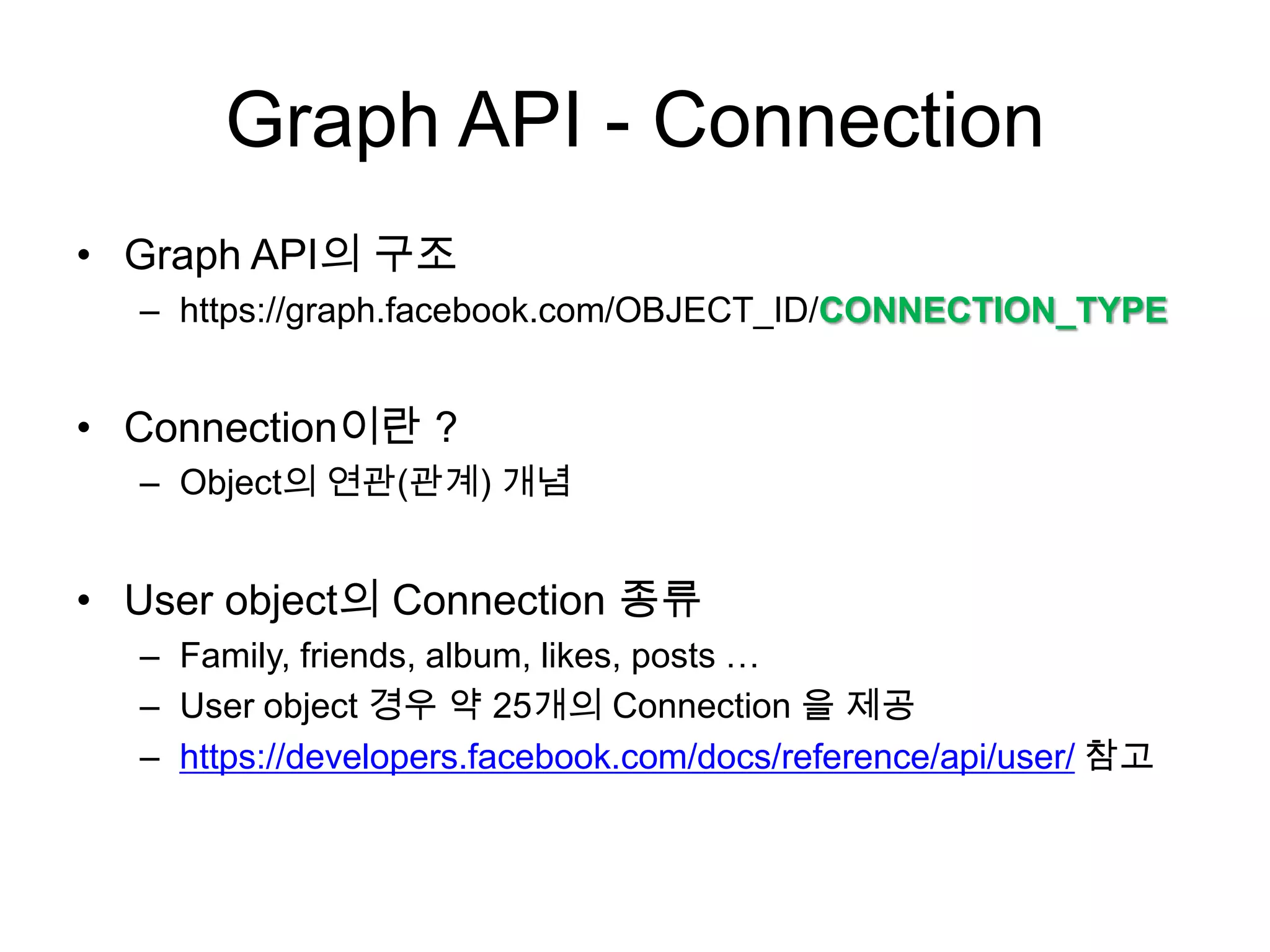 Graph API - Connection
• Graph API의 구조
  – https://graph.facebook.com/OBJECT_ID/CONNECTION_TYPE


• Connection이란 ?
  – Object의 연관(관계) 개념


• User object의 Connection 종류
  – Family, friends, album, likes, posts …
  – User object 경우 약 25개의 Connection 을 제공
  – https://developers.facebook.com/docs/reference/api/user/ 참고
 