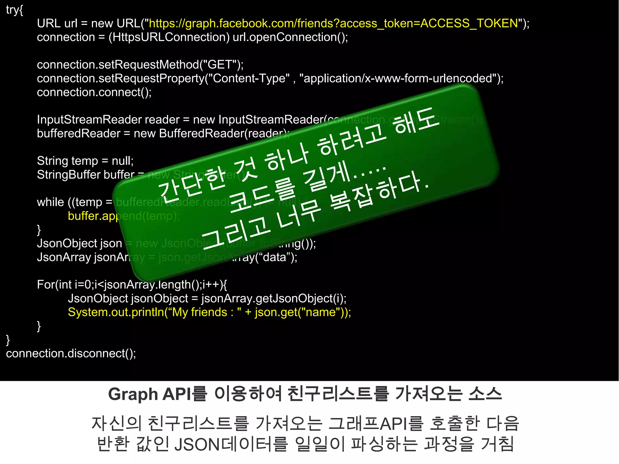 try{
       URL url = new URL("https://graph.facebook.com/friends?access_token=ACCESS_TOKEN");
       connection = (HttpsURLConnection) url.openConnection();

       connection.setRequestMethod("GET");
       connection.setRequestProperty("Content-Type" , "application/x-www-form-urlencoded");
       connection.connect();

       InputStreamReader reader = new InputStreamReader(connection.getInputStream());
       bufferedReader = new BufferedReader(reader);

       String temp = null;
       StringBuffer buffer = new StringBuffer();

       while ((temp = bufferedReader.readLine()) != null) {
             buffer.append(temp);
       }
       JsonObject json = new JsonObject(buffer.toString());
       JsonArray jsonArray = json.getJsonArray(“data”);

       For(int i=0;i<jsonArray.length();i++){
             JsonObject jsonObject = jsonArray.getJsonObject(i);
             System.out.println(“My friends : " + json.get("name"));
       }
}
connection.disconnect();


                    Graph API를 이용하여 친구리스트를 가져오는 소스
                 자신의 친구리스트를 가져오는 그래프API를 호출한 다음
                 반환 값인 JSON데이터를 일일이 파싱하는 과정을 거침
 