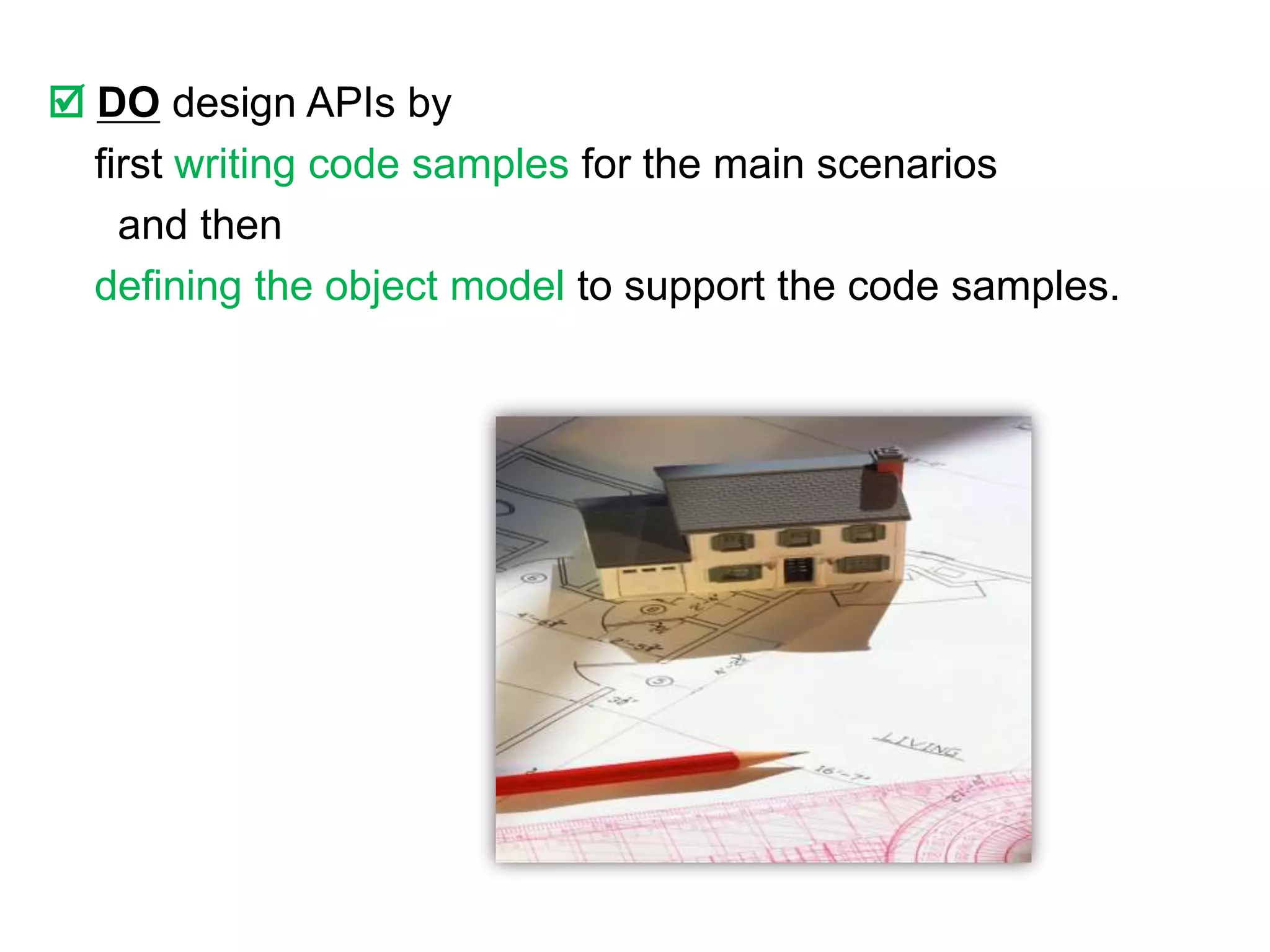  DO design APIs by
  first writing code samples for the main scenarios
    and then
  defining the object model to support the code samples.
 