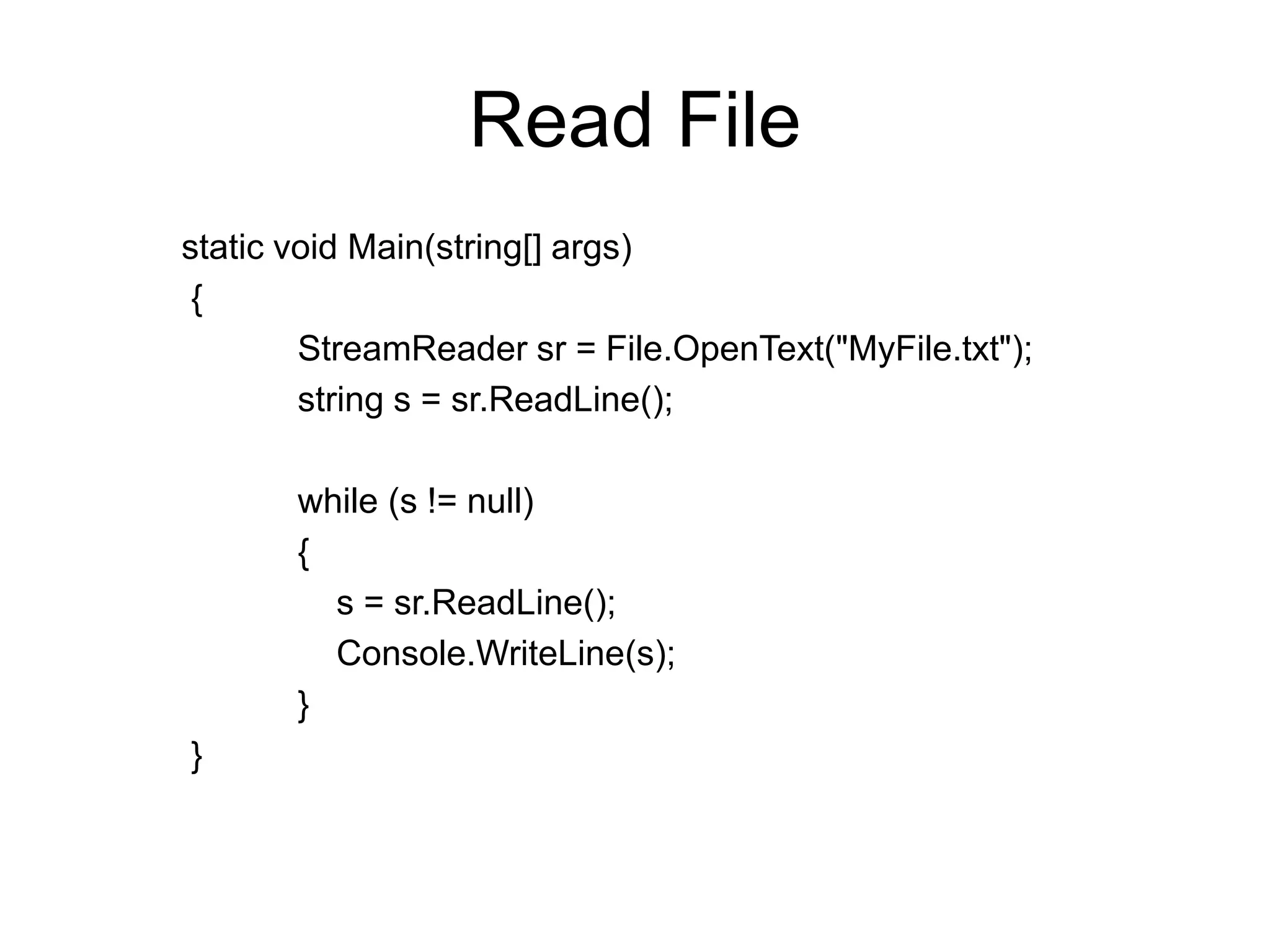 Read File
static void Main(string[] args)
 {
        StreamReader sr = File.OpenText("MyFile.txt");
        string s = sr.ReadLine();

       while (s != null)
       {
         s = sr.ReadLine();
         Console.WriteLine(s);
       }
}
 