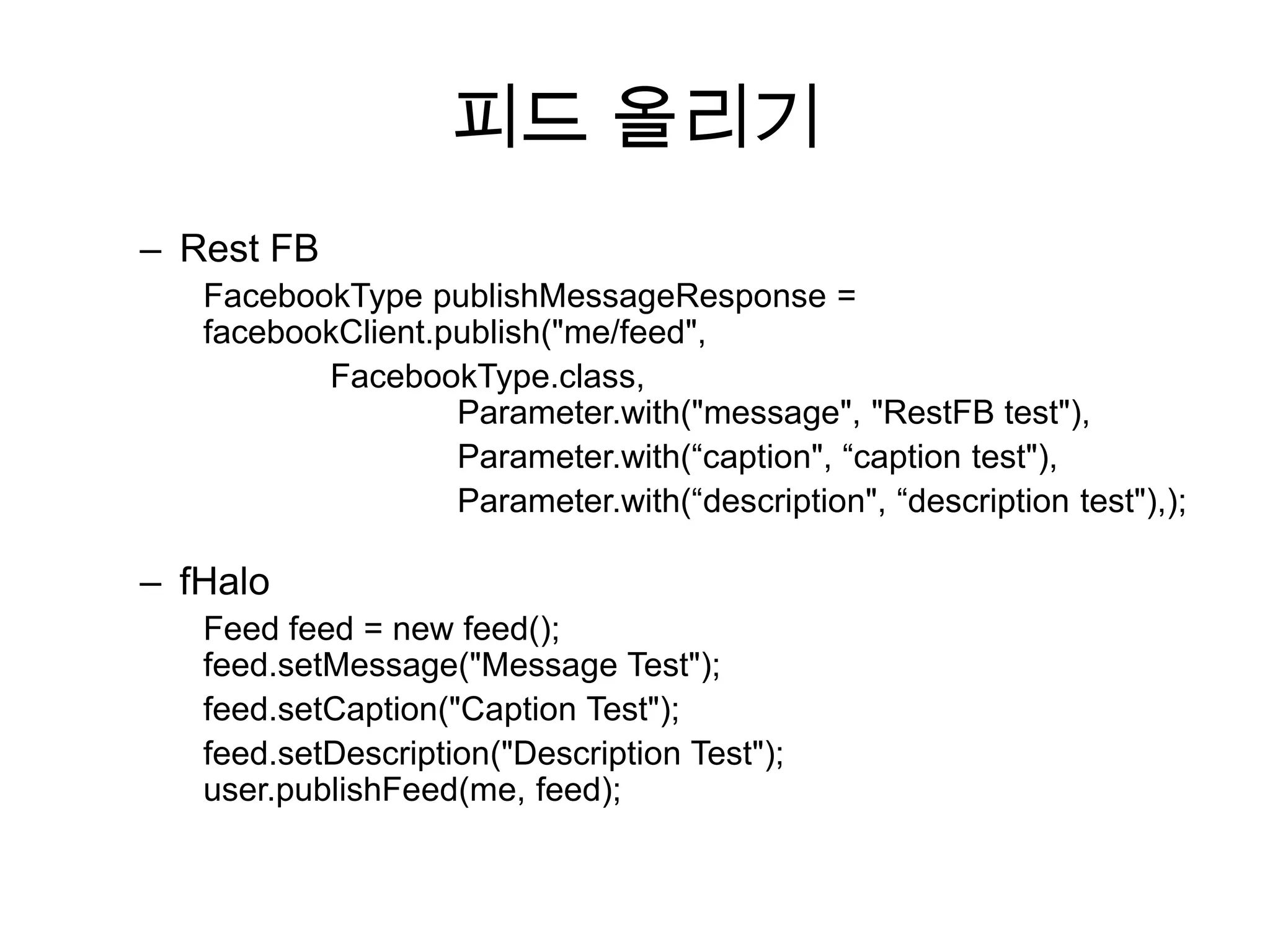 피드 올리기
– Rest FB
   FacebookType publishMessageResponse =
   facebookClient.publish("me/feed",
          FacebookType.class,
                   Parameter.with("message", "RestFB test"),
                   Parameter.with(“caption", “caption test"),
                   Parameter.with(“description", “description test"),);

– fHalo
   Feed feed = new feed();
   feed.setMessage("Message Test");
   feed.setCaption("Caption Test");
   feed.setDescription("Description Test");
   user.publishFeed(me, feed);
 