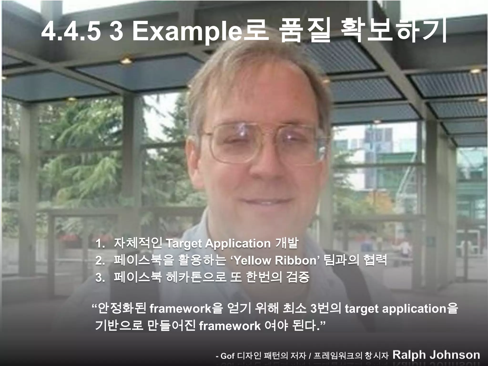 4.4.5 3 Example로 품질 확보하기




   1. 자체적인 Target Application 개발
   2. 페이스북을 활용하는 „Yellow Ribbon‟ 팀과의 협력
   3. 페이스북 헤카톤으로 또 한번의 검증

  “안정화된 framework을 얻기 위해 최소 3번의 target application을
   기반으로 만들어진 framework 여야 된다.”
                 - Gof 디자인 패턴의 저자 / 프레임워크의 대가 Ralph Johnson
                    - Gof 디자인 패턴의 저자 / 프레임워크의 창시자 Ralph Johnson
 