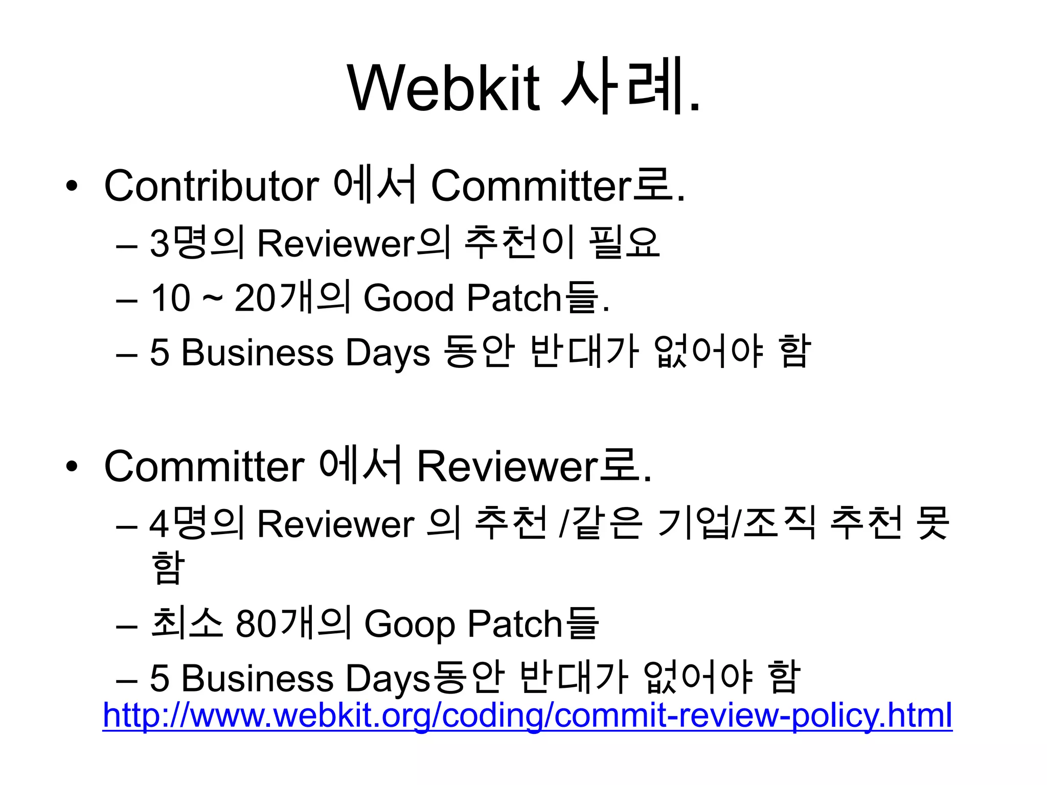 Webkit 사례.
• Contributor 에서 Committer로.
  – 3명의 Reviewer의 추천이 필요
  – 10 ~ 20개의 Good Patch들.
  – 5 Business Days 동안 반대가 없어야 함


• Committer 에서 Reviewer로.
  – 4명의 Reviewer 의 추천 /같은 기업/조직 추천 못
    함
  – 최소 80개의 Goop Patch들
  – 5 Business Days동안 반대가 없어야 함
 http://www.webkit.org/coding/commit-review-policy.html
 