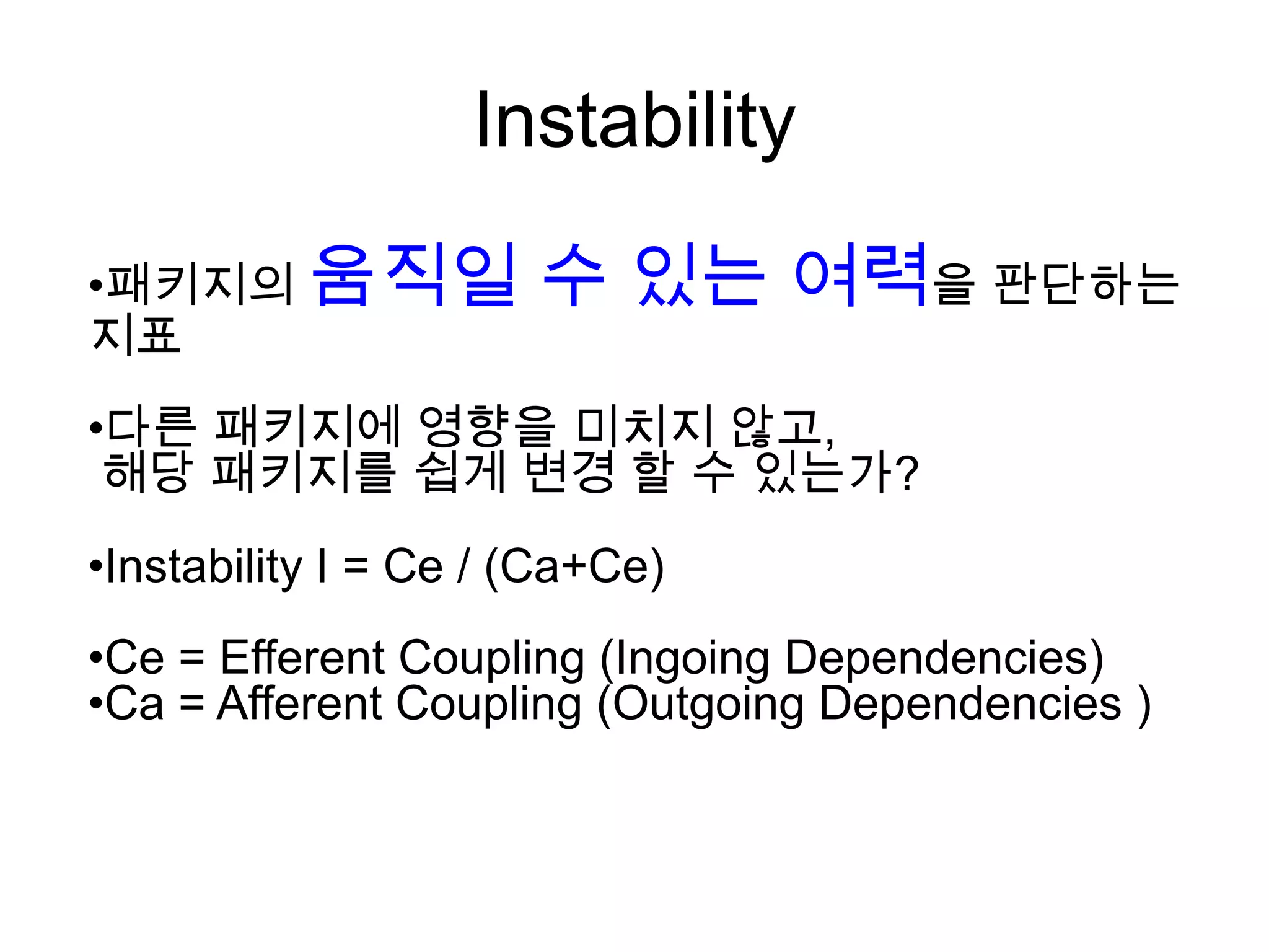 Instability
•패키지의 움직일             수 있는 여력을 판단하는
지표
•다른 패키지에 영향을 미치지 않고,
 해당 패키지를 쉽게 변경 할 수 있는가?
•Instability I = Ce / (Ca+Ce)
•Ce = Efferent Coupling (Ingoing Dependencies)
•Ca = Afferent Coupling (Outgoing Dependencies )
 