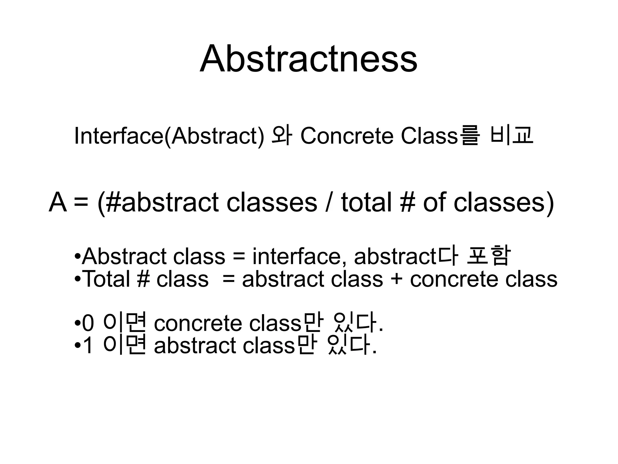 Abstractness
  Interface(Abstract) 와 Concrete Class를 비교

A = (#abstract classes / total # of classes)
  •Abstract class = interface, abstract다 포함
  •Total # class = abstract class + concrete class
  •0 이면 concrete class만 있다.
  •1 이면 abstract class만 있다.
 