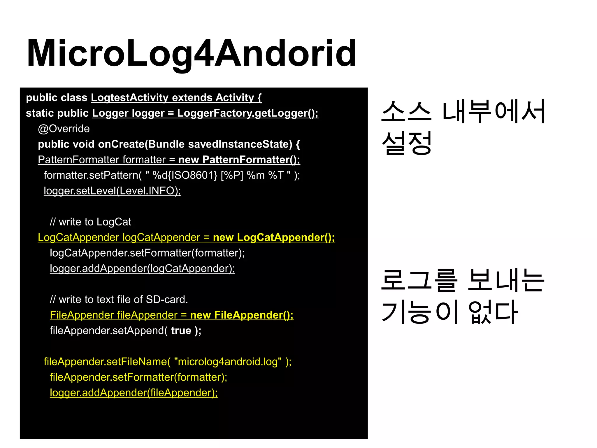 MicroLog4Andorid
                                                           소스 내부에서
public class LogtestActivity extends Activity {
static public Logger logger = LoggerFactory.getLogger();
  @Override
  public void onCreate(Bundle savedInstanceState) {
  PatternFormatter formatter = new PatternFormatter();
                                                           설정
    formatter.setPattern( " %d{ISO8601} [%P] %m %T " );
    logger.setLevel(Level.INFO);

    // write to LogCat
  LogCatAppender logCatAppender = new LogCatAppender();
    logCatAppender.setFormatter(formatter);


                                                           로그를 보내는
    logger.addAppender(logCatAppender);



                                                           기능이 없다
    // write to text file of SD-card.
    FileAppender fileAppender = new FileAppender();
    fileAppender.setAppend( true );

   fileAppender.setFileName( "microlog4android.log" );
     fileAppender.setFormatter(formatter);
     logger.addAppender(fileAppender);
 
