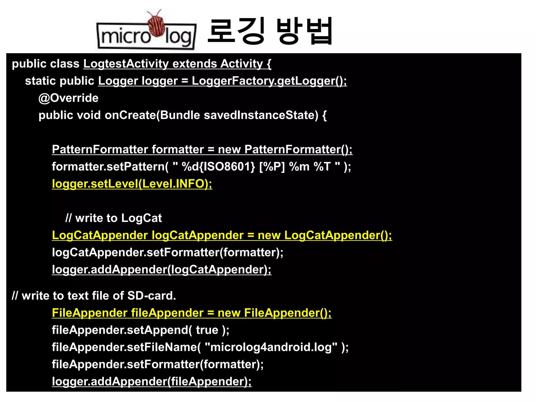 로깅 방법
public class LogtestActivity extends Activity {
  static public Logger logger = LoggerFactory.getLogger();
     @Override
     public void onCreate(Bundle savedInstanceState) {

       PatternFormatter formatter = new PatternFormatter();
       formatter.setPattern( " %d{ISO8601} [%P] %m %T " );
       logger.setLevel(Level.INFO);

         // write to LogCat
       LogCatAppender logCatAppender = new LogCatAppender();
       logCatAppender.setFormatter(formatter);
       logger.addAppender(logCatAppender);

// write to text file of SD-card.
         FileAppender fileAppender = new FileAppender();
         fileAppender.setAppend( true );
         fileAppender.setFileName( "microlog4android.log" );
         fileAppender.setFormatter(formatter);
         logger.addAppender(fileAppender);
 
