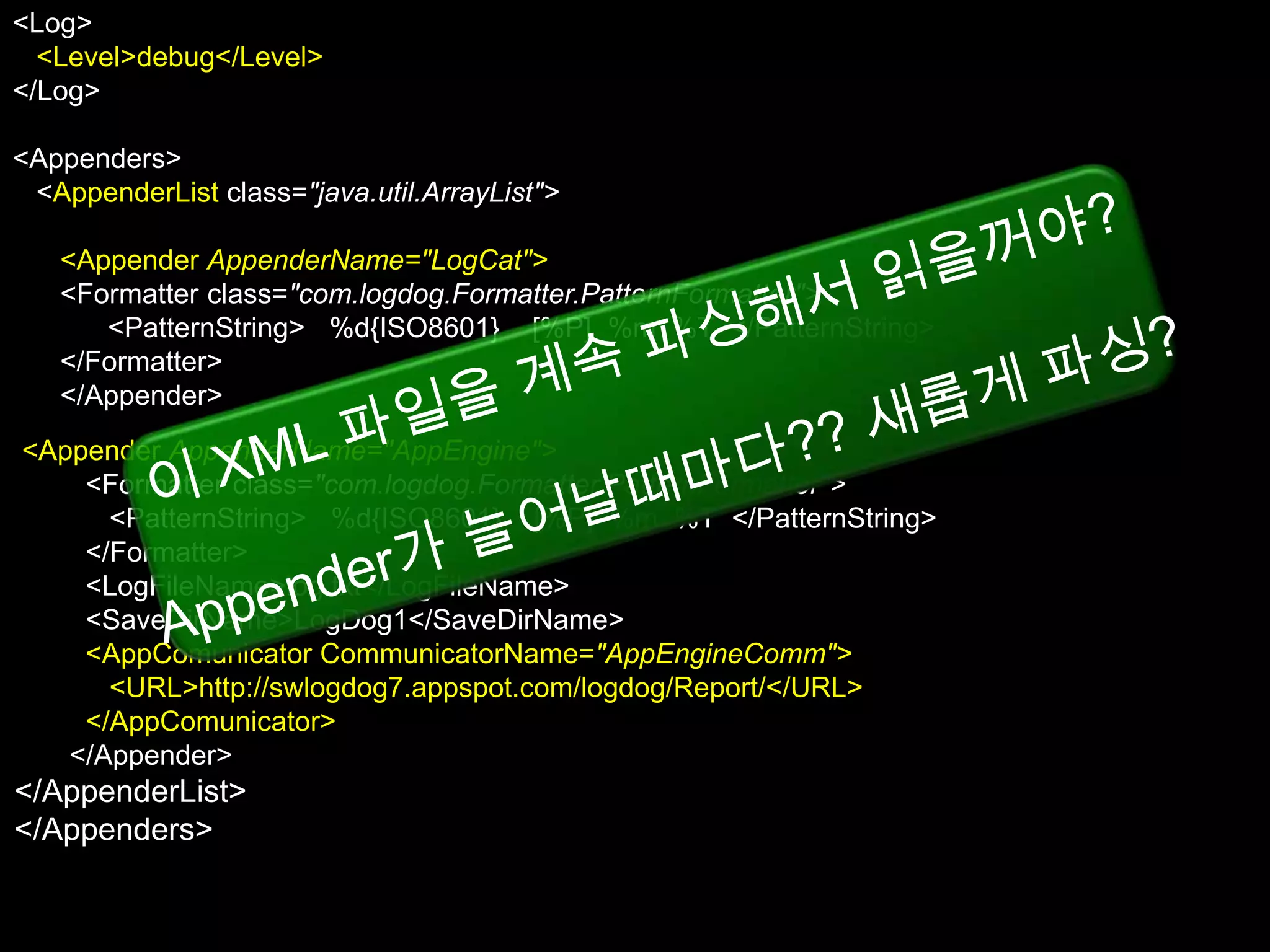 <Log>
  <Level>debug</Level>
</Log>

<Appenders>
 <AppenderList class="java.util.ArrayList">

   <Appender AppenderName="LogCat">
   <Formatter class="com.logdog.Formatter.PatternFormatter">
      <PatternString> %d{ISO8601} [%P] %m %T </PatternString>
   </Formatter>
   </Appender>
<Appender AppenderName="AppEngine">
   </AppenderList>
 </Appenders> class="com.logdog.Formatter.PatternFormatter">
    <Formatter
      <PatternString> %d{ISO8601} [%P] %m %T </PatternString>
    </Formatter>
    <LogFileName>log.txt</LogFileName>
    <SaveDirName>LogDog1</SaveDirName>
    <AppComunicator CommunicatorName="AppEngineComm">
      <URL>http://swlogdog7.appspot.com/logdog/Report/</URL>
    </AppComunicator>
   </Appender>
</AppenderList>
</Appenders>
 