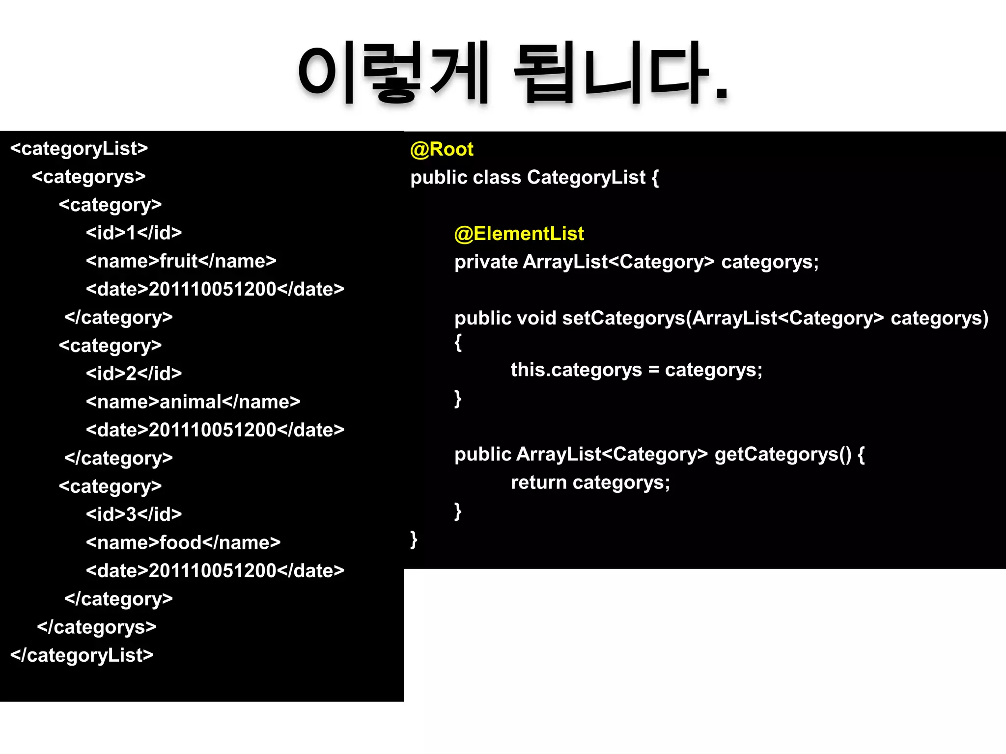 이렇게 됩니다.
<categoryList>                      @Root
  <categorys>                       public class CategoryList {
     <category>
        <id>1</id>                      @ElementList
        <name>fruit</name>              private ArrayList<Category> categorys;
        <date>201110051200</date>
      </category>                       public void setCategorys(ArrayList<Category> categorys)
     <category>                         {
        <id>2</id>                            this.categorys = categorys;
        <name>animal</name>             }
        <date>201110051200</date>
      </category>                       public ArrayList<Category> getCategorys() {
     <category>                               return categorys;
        <id>3</id>                      }
        <name>food</name>           }
        <date>201110051200</date>
      </category>
   </categorys>
</categoryList>
 