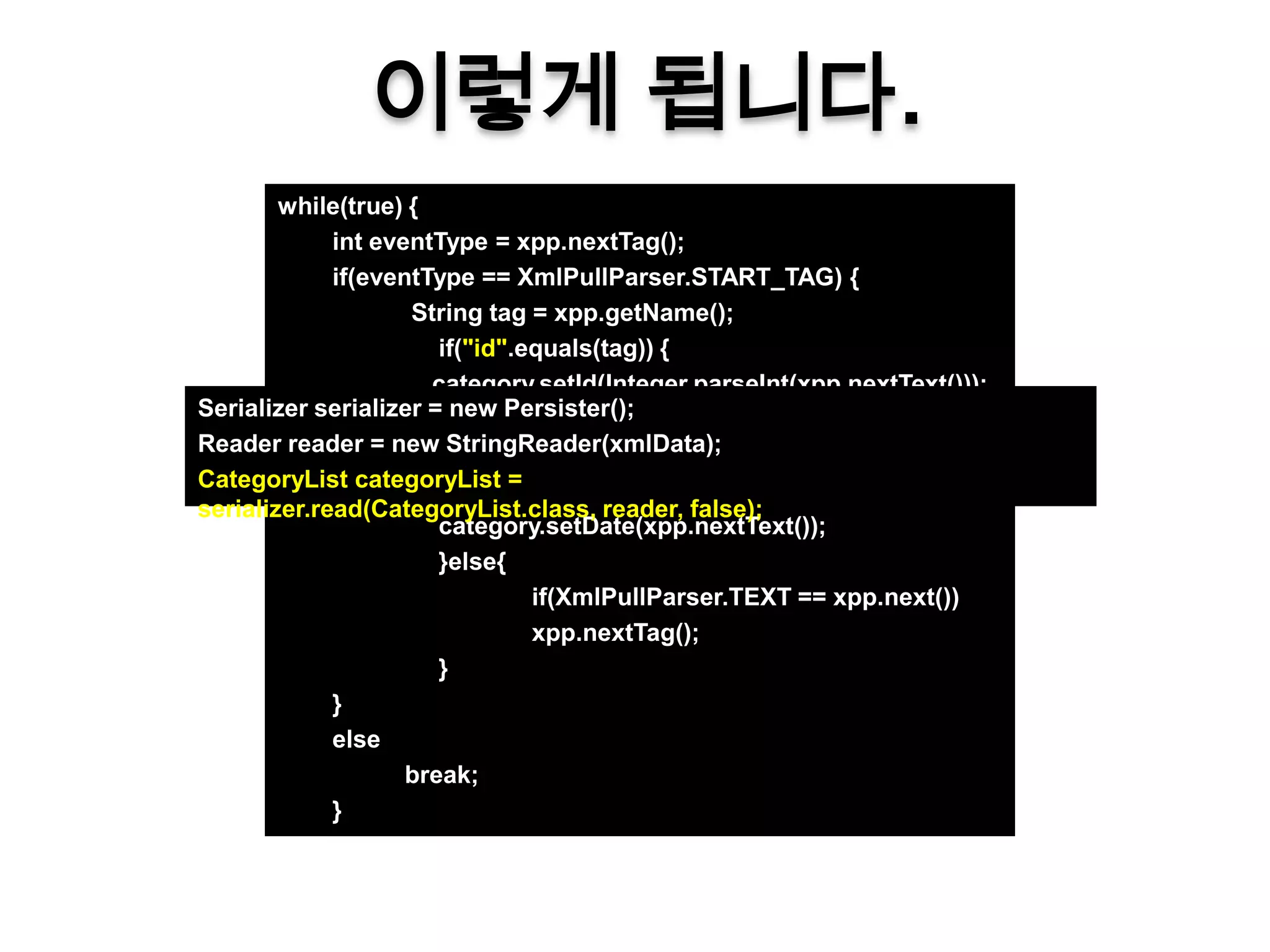 이렇게 됩니다.
        while(true) {
             int eventType = xpp.nextTag();
             if(eventType == XmlPullParser.START_TAG) {
                    String tag = xpp.getName();
                       if("id".equals(tag)) {
                      category.setId(Integer.parseInt(xpp.nextText()));
Serializer serializer =}else if ("name".equals(tag)) {
                         new Persister();
Reader reader = newcategory.setName(xpp.nextText());
                        StringReader(xmlData);
CategoryList categoryList if ("date".equals(tag)) {
                       }else =
serializer.read(CategoryList.class, reader, false);
                       category.setDate(xpp.nextText());
                       }else{
                                 if(XmlPullParser.TEXT == xpp.next())
                                 xpp.nextTag();
                       }
             }
             else
                    break;
             }
 