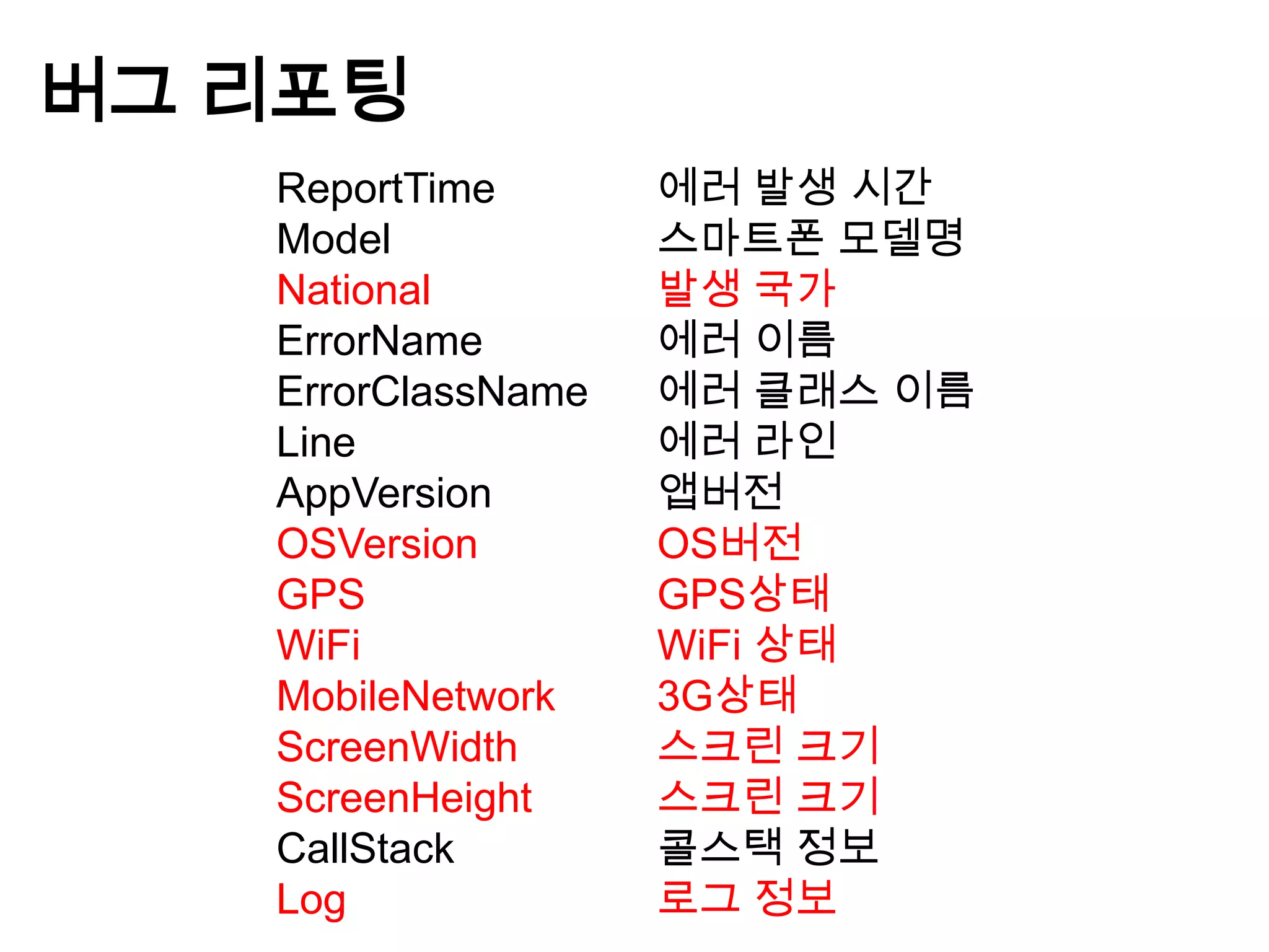 버그 리포팅
   ReportTime       에러 발생 시간
   Model            스마트폰 모델명
   National         발생 국가
   ErrorName        에러 이름
   ErrorClassName   에러 클래스 이름
   Line             에러 라인
   AppVersion       앱버전
   OSVersion        OS버전
   GPS              GPS상태
   WiFi             WiFi 상태
   MobileNetwork    3G상태
   ScreenWidth      스크린 크기
   ScreenHeight     스크린 크기
   CallStack        콜스택 정보
   Log              로그 정보
 