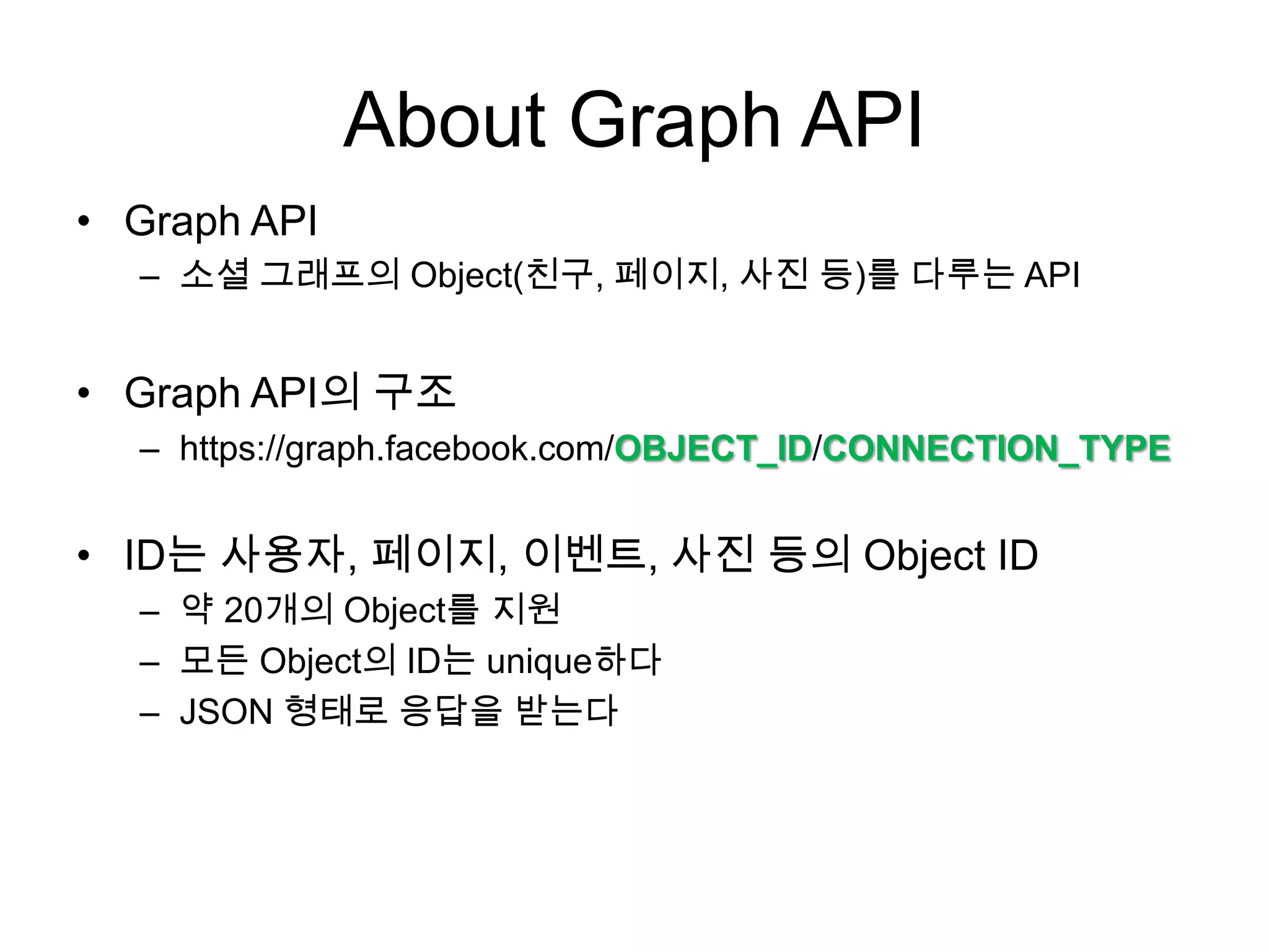 About Graph API
• Graph API
  – 소셜 그래프의 Object(친구, 페이지, 사진 등)를 다루는 API


• Graph API의 구조
  – https://graph.facebook.com/OBJECT_ID/CONNECTION_TYPE


• ID는 사용자, 페이지, 이벤트, 사진 등의 Object ID
  – 약 20개의 Object를 지원
  – 모든 Object의 ID는 unique하다
  – JSON 형태로 응답을 받는다
 
