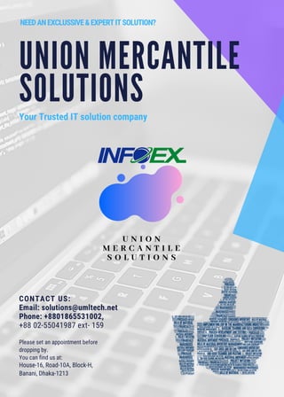 UNION MERCANTILE
SOLUTIONS
Your Trusted IT solution company
NEEDANEXCLUSSIVE&EXPERTITSOLUTION?
CONTACT US:
Email: solutions@umltech.net
Phone: +8801865531002,
+88 02-55041987 ext- 159
Please set an appointment before
dropping by.
You can find us at:
House-16, Road-10A, Block-H,
Banani, Dhaka-1213
 