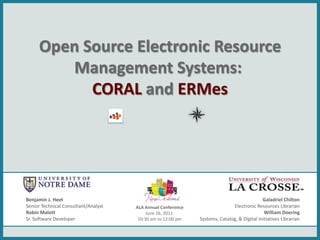 Open Source Electronic Resource
        Management Systems:
           CORAL and ERMes




Benjamin J. Heet                                                                            Galadriel Chilton
Senior Technical Consultant/Analyst   ALA Annual Conference                  Electronic Resources Librarian
Robin Malott                               June 26, 2011                                     William Doering
Sr. Software Developer                 10:30 am to 12:00 pm   Systems, Catalog, & Digital Initiatives Librarian
 