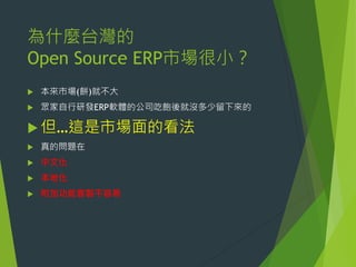 為什麼台灣的
Open Source ERP市場很小？


本來市場(餅)就不大



眾家自行研發ERP軟體的公司吃飽後就沒多少留下來的

 但…這是市場面的看法


真的問題在



中文化



本地化



附加功能客製不容易

 