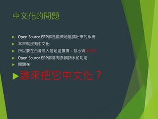 中文化的問題


Open Source ERP都是歐美地區搞出來的系統



本來就沒有中文化



所以要在台灣或大陸地區推廣，就必須中文化



Open Source ERP都會有多國語系的功能



問題在

誰來把它中文化？

 