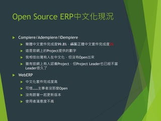 Open Source ERP中文化現況


Compiere/Adempiere/iDempiere



這是官網上的Project提供的數字



我相信台灣有人在中文化，但沒有Open出來





簡體中文套件完成度99.8%，煩繁正體中文套件完成度2%

雖有官網上有人認養Project，但Project Leader也已經不當
Leader很久了

WebERP


中文化套件完成度高



可惜……主事者沒那麼Open



沒有跟著一起更新版本



使用者滿意度不高

 