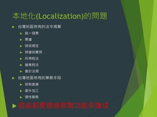 本地化(Localization)的問題


台灣地區特有的法令規章




票據



勞保規定



勞健保費用



所得稅法



營業稅法





統一發票

會計法規

台灣地區特有的業務手段


保稅倉庫



委外加工



彈性製程

 這些都要透過客製功能來達成

 