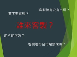 要不要客製？

客製後有沒有市場？

誰來客製？
能不能客製？

客製後符合市場需求嗎？

 