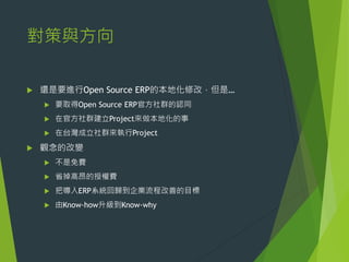 對策與方向


還是要進行Open Source ERP的本地化修改，但是…



在官方社群建立Project來做本地化的事





要取得Open Source ERP官方社群的認同

在台灣成立社群來執行Project

觀念的改變


不是免費



省掉高昂的授權費



把導入ERP系統回歸到企業流程改善的目標



由Know-how升級到Know-why

 