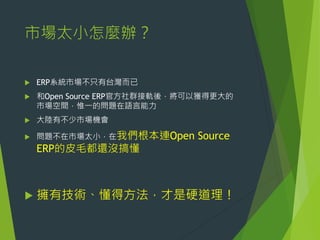 市場太小怎麼辦？


ERP系統市場不只有台灣而已



和Open Source ERP官方社群接軌後，將可以獲得更大的
市場空間，惟一的問題在語言能力



大陸有不少市場機會



問題不在市場太小，在我們根本連Open

Source

ERP的皮毛都還沒搞懂



擁有技術、懂得方法，才是硬道理！

 