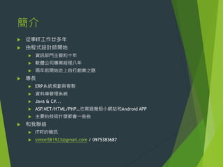 簡介


從事IT工作廿多年



由程式設計師開始



軟體公司專案經理八年





資訊部門主管約十年
兩年前開始走上自行創業之路

專長



資料庫管理系統



Java & C#...



ASP.NET/HTML/PHP…也寫過幾佪小網站和Android APP





ERP系統規劃與客製

主要的技術什麼都會一些些

和我聯絡


iT邦的簡訊



simon581923@gmail.com / 0975383687

 