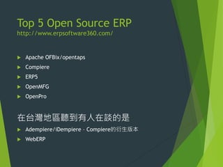 Top 5 Open Source ERP
http://www.erpsoftware360.com/



Apache OFBix/opentaps



Compiere



ERP5



OpenMFG



OpenPro

在台灣地區聽到有人在談的是


Adempiere/iDempiere – Compiere的衍生版本



WebERP

 