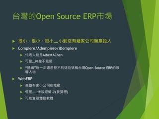 台灣的Open Source ERP市場


很小、很小、很小….小到沒有幾家公司願意投入



Compiere/Adempiere/iDempiere



可是…神龍不見尾





代表人物是AlbertAChen

“通緝”近一年還是見不到這位號稱台灣Open Source ERP的領
導入物

WebERP


高雄有家小公司在推動



但是……慘淡經營中(我猜想)



可能賣硬體送軟體

 