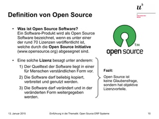 Einführung in die Thematik: Open Source ERP Systeme13. Januar 2015 10
Definition von Open Source
● Was ist Open Source Software?
Ein Software-Produkt wird als Open Source
Software bezeichnet, wenn es unter einer
der rund 70 Lizenzen veröffentlicht ist,
welche durch die Open Source Initiative
(www.opensource.org) abgesegnet sind.
● Eine solche Lizenz besagt unter anderem:
1) Der Quelltext der Software liegt in einer
für Menschen verständlichen Form vor.
2) Die Software darf beliebig kopiert,
verbreitet und genutzt werden.
3) Die Software darf verändert und in der
veränderten Form weitergegeben
werden.
Fazit:
Open Source ist
keine Glaubensfrage,
sondern hat objektive
Lizenzvorteile.
 