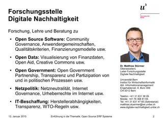 Einführung in die Thematik: Open Source ERP Systeme13. Januar 2015 2
Forschungsstelle
Digitale Nachhaltigkeit
Forschung, Lehre und Beratung zu
● Open Source Software: Community
Governance, Anwendergemeinschaften,
Qualitätskriterien, Finanzierungsmodelle usw.
● Open Data: Visualisierung von Finanzdaten,
Open Aid, Creative Commons usw.
● Open Government: Open Government
Partnership, Transparenz und Partizipation von
und in politischen Prozessen usw.
● Netzpolitik: Netzneutralität, Internet
Governance, Urheberrechte im Internet usw.
● IT-Beschaffung: Herstellerabhängigkeiten,
Transparenz, WTO-Regeln usw.
Dr. Matthias Stürmer
Oberassistent,
Leiter Forschungsstelle
Digitale Nachhaltigkeit
Universität Bern
Institut für Wirtschaftsinformatik
Abt. Informationsmanagement
Engehaldenstr. 8, Büro 309
CH-3012 Bern
Telefon: +41 31 631 38 09
Mobile: +41 76 368 81 65
Tel: +41 31 631 47 85 (Sekretariat)
matthias.stuermer@iwi.unibe.ch
www.digitale-nachhaltigkeit.unibe.ch
 